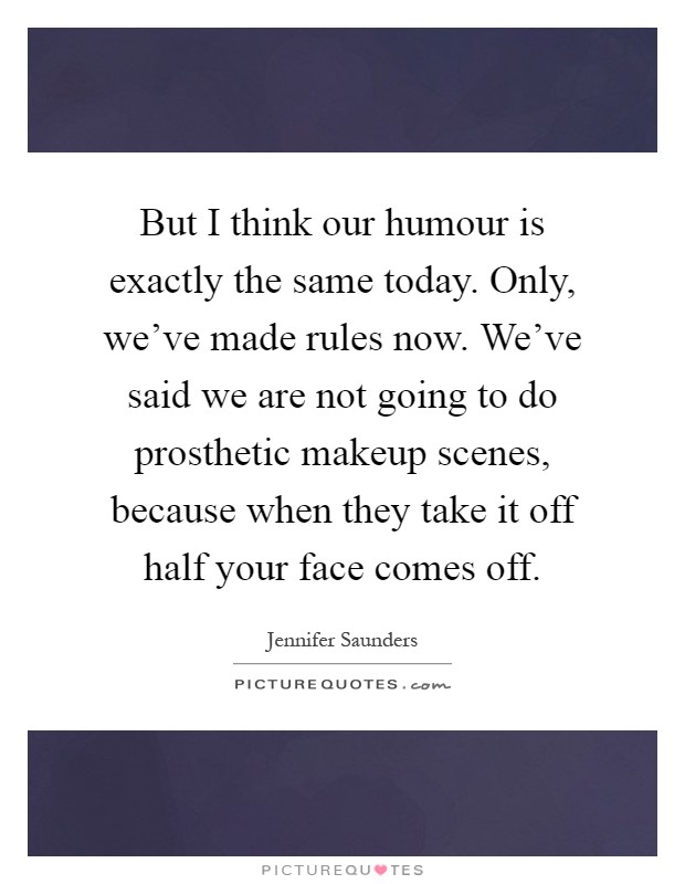 But I think our humour is exactly the same today. Only, we've made rules now. We've said we are not going to do prosthetic makeup scenes, because when they take it off half your face comes off Picture Quote #1