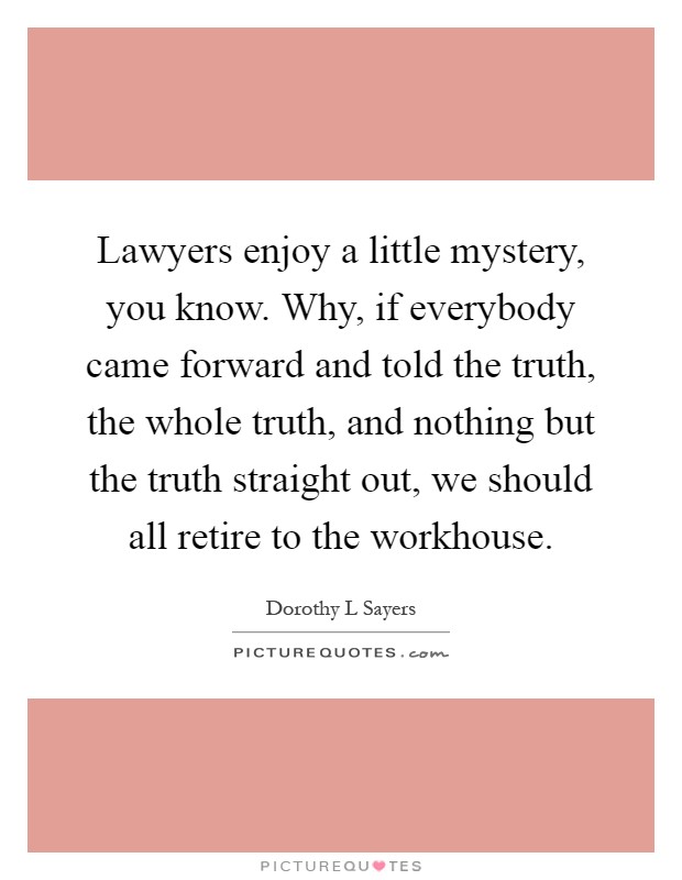 Lawyers enjoy a little mystery, you know. Why, if everybody came forward and told the truth, the whole truth, and nothing but the truth straight out, we should all retire to the workhouse Picture Quote #1