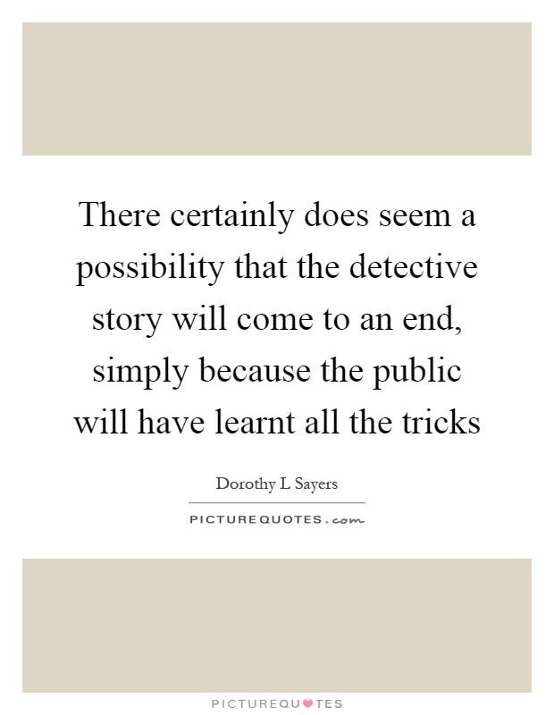 There certainly does seem a possibility that the detective story will come to an end, simply because the public will have learnt all the tricks Picture Quote #1