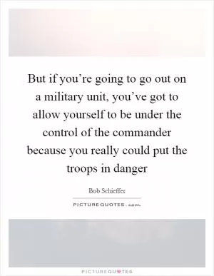 But if you’re going to go out on a military unit, you’ve got to allow yourself to be under the control of the commander because you really could put the troops in danger Picture Quote #1