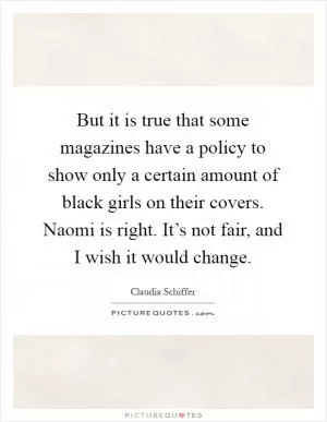 But it is true that some magazines have a policy to show only a certain amount of black girls on their covers. Naomi is right. It’s not fair, and I wish it would change Picture Quote #1