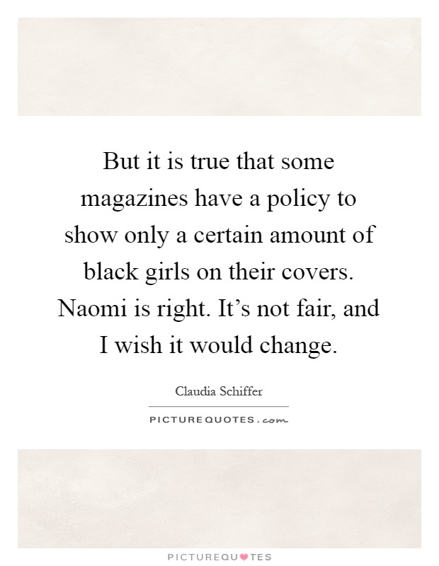 But it is true that some magazines have a policy to show only a certain amount of black girls on their covers. Naomi is right. It's not fair, and I wish it would change Picture Quote #1