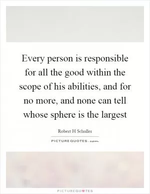 Every person is responsible for all the good within the scope of his abilities, and for no more, and none can tell whose sphere is the largest Picture Quote #1