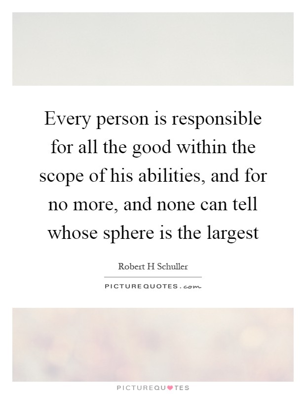 Every person is responsible for all the good within the scope of his abilities, and for no more, and none can tell whose sphere is the largest Picture Quote #1