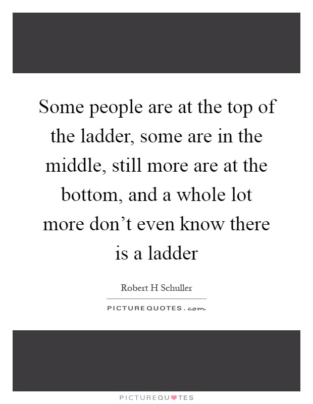 Some people are at the top of the ladder, some are in the middle, still more are at the bottom, and a whole lot more don't even know there is a ladder Picture Quote #1