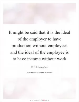 It might be said that it is the ideal of the employer to have production without employees and the ideal of the employee is to have income without work Picture Quote #1