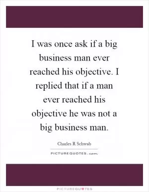 I was once ask if a big business man ever reached his objective. I replied that if a man ever reached his objective he was not a big business man Picture Quote #1