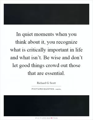 In quiet moments when you think about it, you recognize what is critically important in life and what isn’t. Be wise and don’t let good things crowd out those that are essential Picture Quote #1