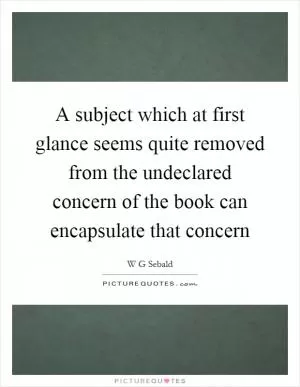 A subject which at first glance seems quite removed from the undeclared concern of the book can encapsulate that concern Picture Quote #1