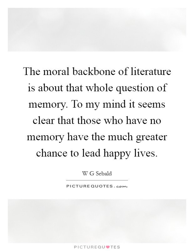The moral backbone of literature is about that whole question of memory. To my mind it seems clear that those who have no memory have the much greater chance to lead happy lives Picture Quote #1
