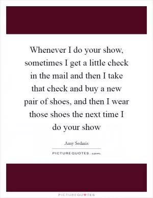 Whenever I do your show, sometimes I get a little check in the mail and then I take that check and buy a new pair of shoes, and then I wear those shoes the next time I do your show Picture Quote #1