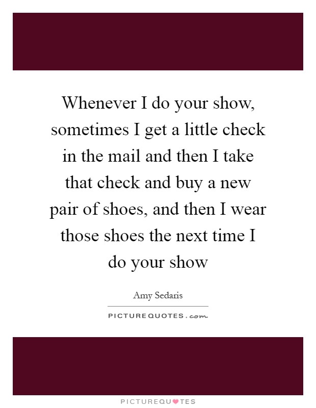 Whenever I do your show, sometimes I get a little check in the mail and then I take that check and buy a new pair of shoes, and then I wear those shoes the next time I do your show Picture Quote #1