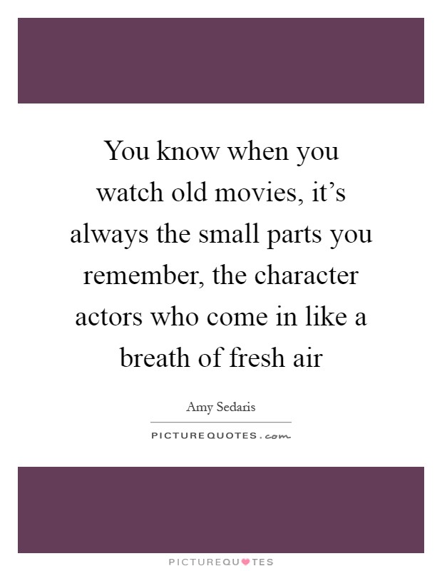 You know when you watch old movies, it's always the small parts you remember, the character actors who come in like a breath of fresh air Picture Quote #1