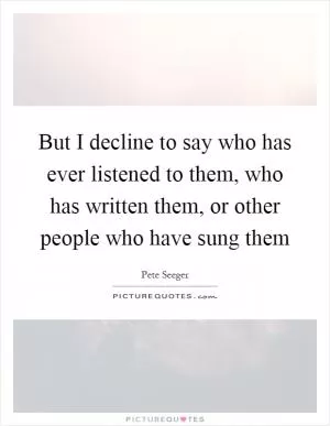 But I decline to say who has ever listened to them, who has written them, or other people who have sung them Picture Quote #1