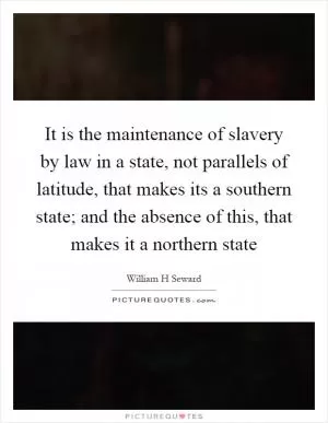 It is the maintenance of slavery by law in a state, not parallels of latitude, that makes its a southern state; and the absence of this, that makes it a northern state Picture Quote #1