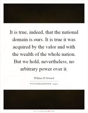 It is true, indeed, that the national domain is ours. It is true it was acquired by the valor and with the wealth of the whole nation. But we hold, nevertheless, no arbitrary power over it Picture Quote #1