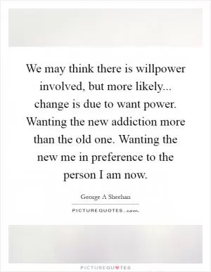 We may think there is willpower involved, but more likely... change is due to want power. Wanting the new addiction more than the old one. Wanting the new me in preference to the person I am now Picture Quote #1