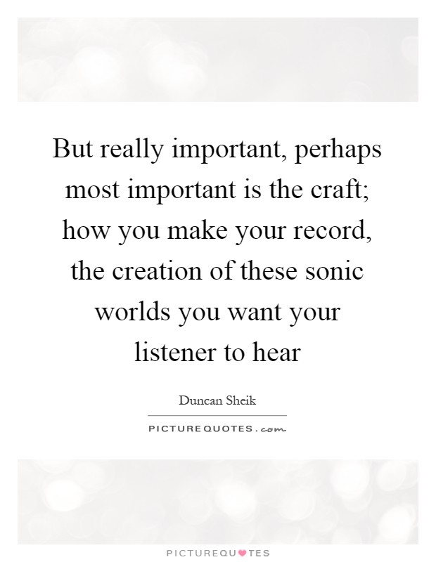 But really important, perhaps most important is the craft; how you make your record, the creation of these sonic worlds you want your listener to hear Picture Quote #1