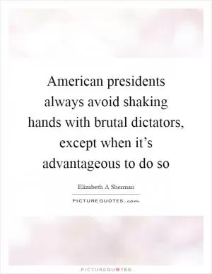 American presidents always avoid shaking hands with brutal dictators, except when it’s advantageous to do so Picture Quote #1