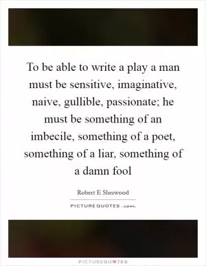 To be able to write a play a man must be sensitive, imaginative, naive, gullible, passionate; he must be something of an imbecile, something of a poet, something of a liar, something of a damn fool Picture Quote #1