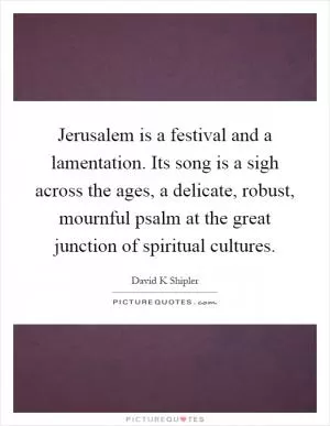 Jerusalem is a festival and a lamentation. Its song is a sigh across the ages, a delicate, robust, mournful psalm at the great junction of spiritual cultures Picture Quote #1