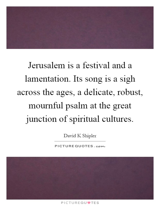 Jerusalem is a festival and a lamentation. Its song is a sigh across the ages, a delicate, robust, mournful psalm at the great junction of spiritual cultures Picture Quote #1