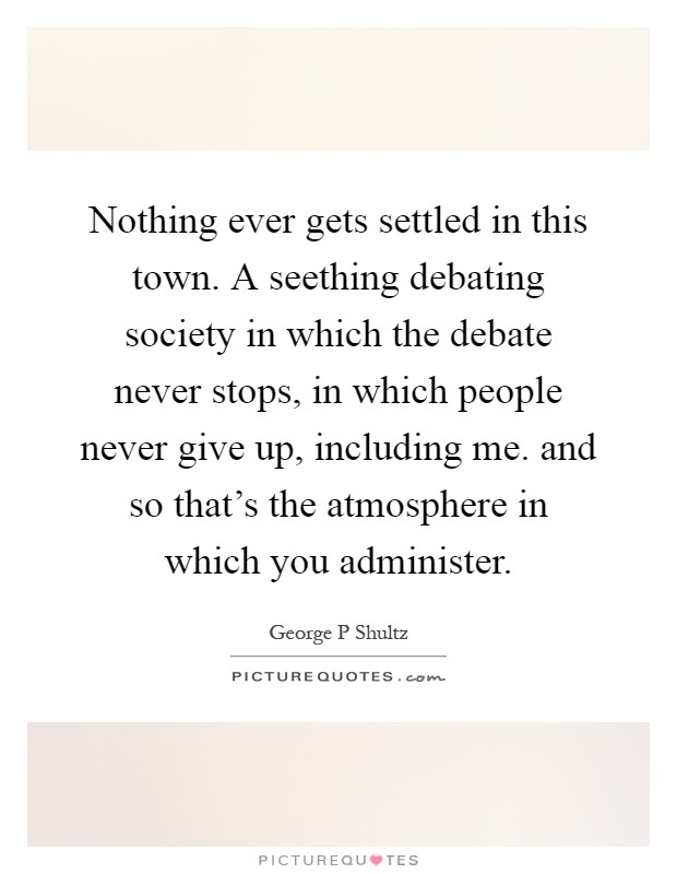 Nothing ever gets settled in this town. A seething debating society in which the debate never stops, in which people never give up, including me. and so that's the atmosphere in which you administer Picture Quote #1