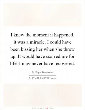 I knew the moment it happened, it was a miracle. I could have been kissing her when she threw up. It would have scarred me for life. I may never have recovered Picture Quote #1