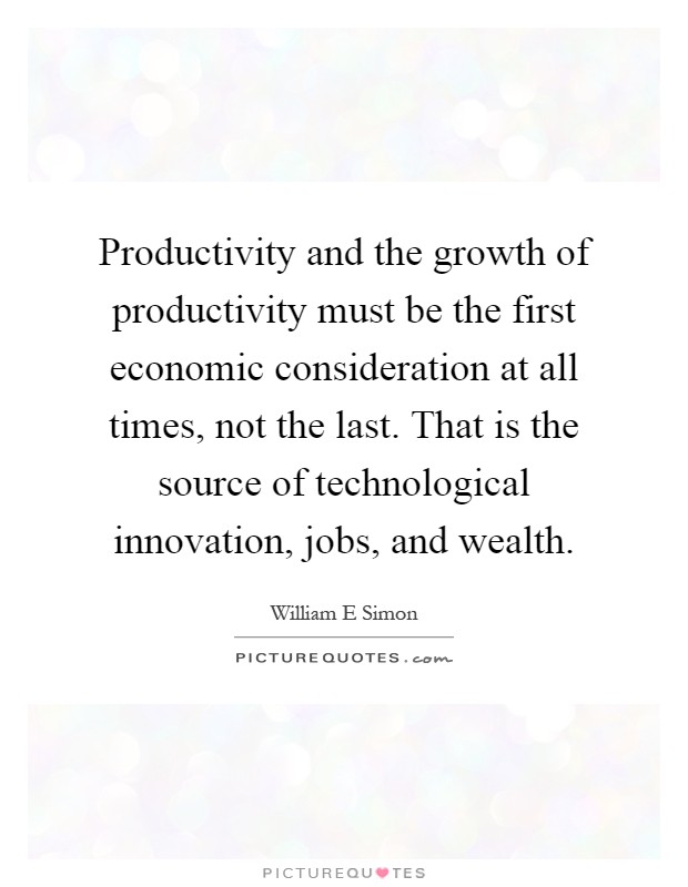 Productivity and the growth of productivity must be the first economic consideration at all times, not the last. That is the source of technological innovation, jobs, and wealth Picture Quote #1