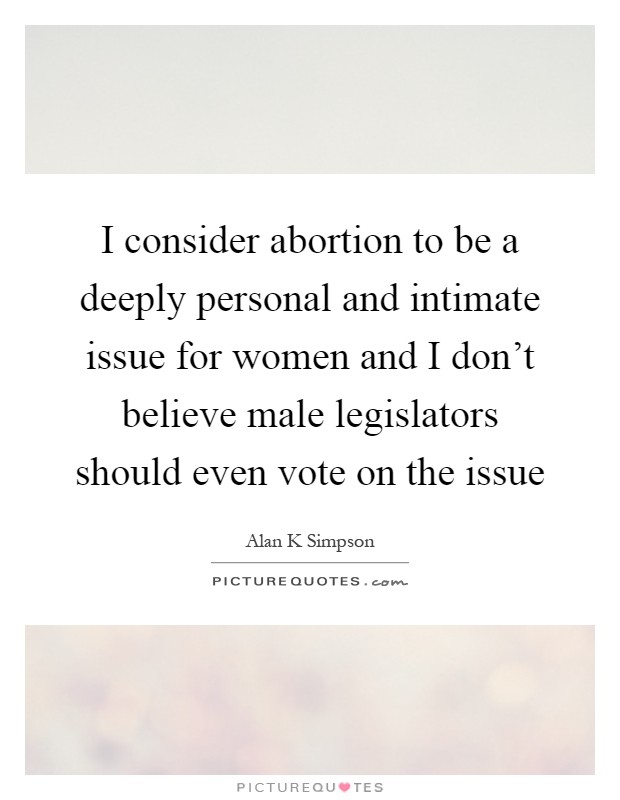 I consider abortion to be a deeply personal and intimate issue for women and I don't believe male legislators should even vote on the issue Picture Quote #1
