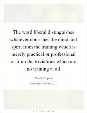 The word liberal distinguishes whatever nourishes the mind and spirit from the training which is merely practical or professional or from the trivialities which are no training at all Picture Quote #1
