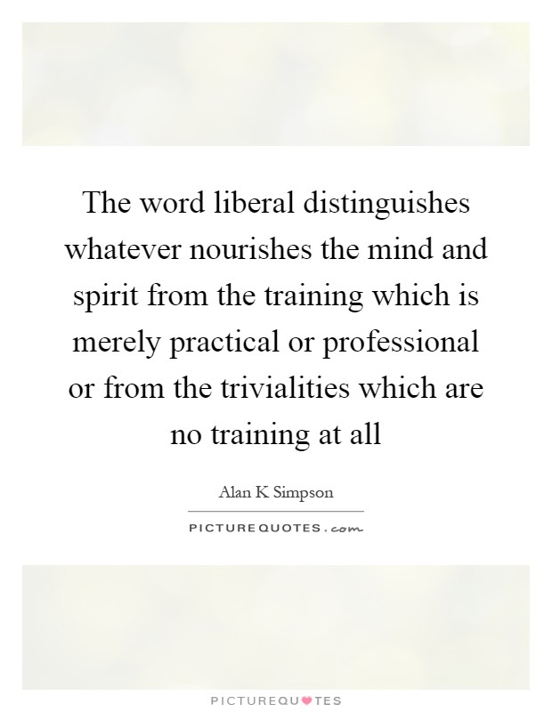The word liberal distinguishes whatever nourishes the mind and spirit from the training which is merely practical or professional or from the trivialities which are no training at all Picture Quote #1