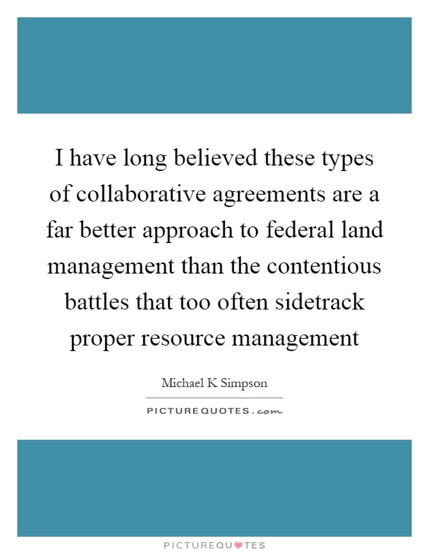 I have long believed these types of collaborative agreements are a far better approach to federal land management than the contentious battles that too often sidetrack proper resource management Picture Quote #1