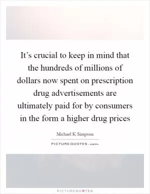 It’s crucial to keep in mind that the hundreds of millions of dollars now spent on prescription drug advertisements are ultimately paid for by consumers in the form a higher drug prices Picture Quote #1