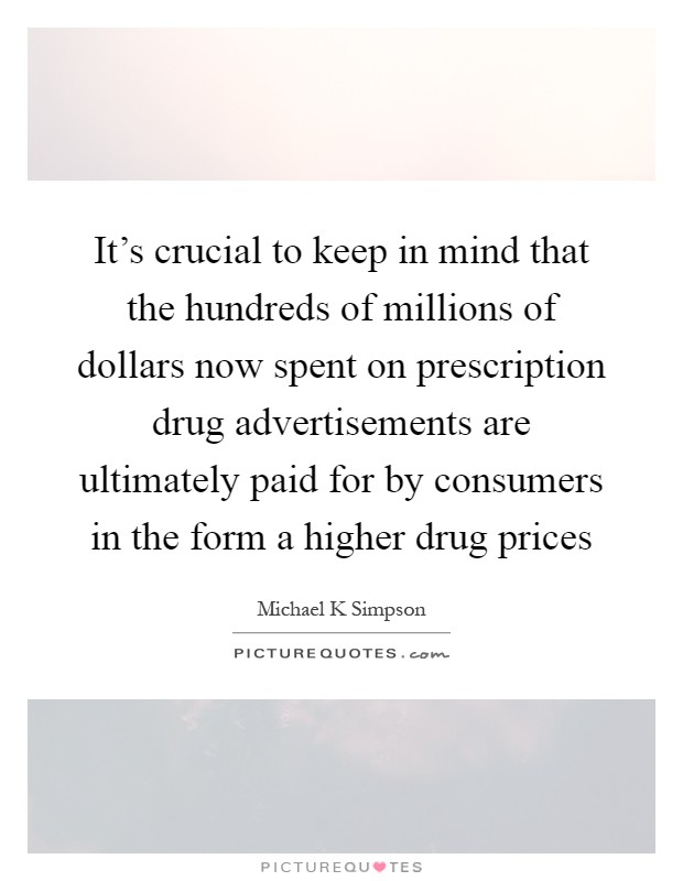 It's crucial to keep in mind that the hundreds of millions of dollars now spent on prescription drug advertisements are ultimately paid for by consumers in the form a higher drug prices Picture Quote #1