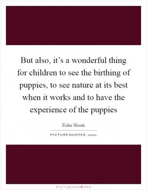 But also, it’s a wonderful thing for children to see the birthing of puppies, to see nature at its best when it works and to have the experience of the puppies Picture Quote #1