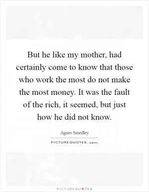But he like my mother, had certainly come to know that those who work the most do not make the most money. It was the fault of the rich, it seemed, but just how he did not know Picture Quote #1