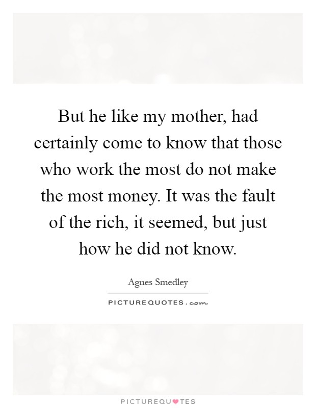 But he like my mother, had certainly come to know that those who work the most do not make the most money. It was the fault of the rich, it seemed, but just how he did not know Picture Quote #1
