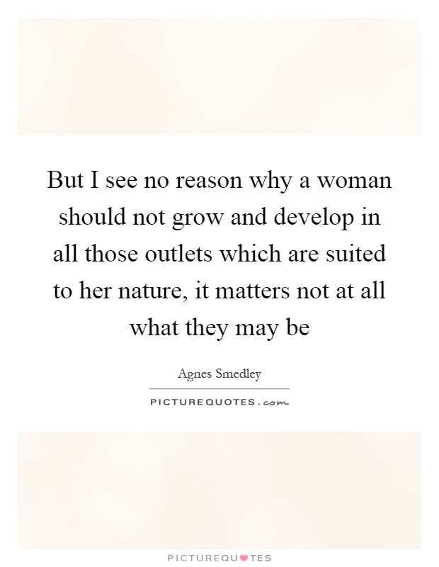 But I see no reason why a woman should not grow and develop in all those outlets which are suited to her nature, it matters not at all what they may be Picture Quote #1