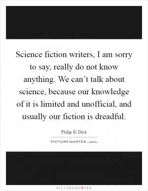 Science fiction writers, I am sorry to say, really do not know anything. We can’t talk about science, because our knowledge of it is limited and unofficial, and usually our fiction is dreadful Picture Quote #1