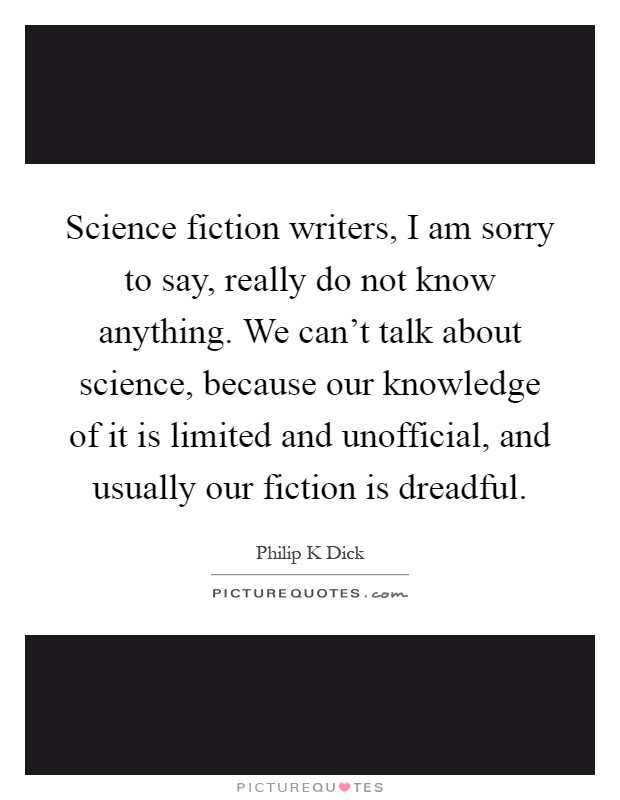 Science fiction writers, I am sorry to say, really do not know anything. We can't talk about science, because our knowledge of it is limited and unofficial, and usually our fiction is dreadful Picture Quote #1