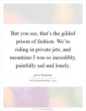 But you see, that’s the gilded prison of fashion. We’re riding in private jets, and meantime I was so incredibly, painfully sad and lonely Picture Quote #1