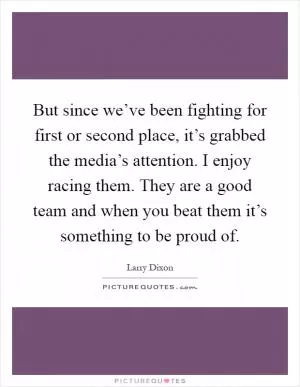 But since we’ve been fighting for first or second place, it’s grabbed the media’s attention. I enjoy racing them. They are a good team and when you beat them it’s something to be proud of Picture Quote #1