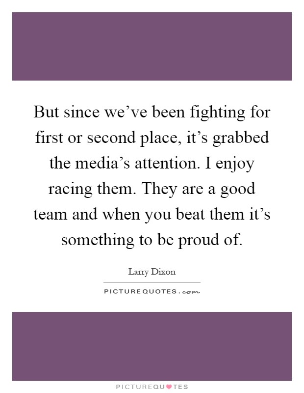 But since we've been fighting for first or second place, it's grabbed the media's attention. I enjoy racing them. They are a good team and when you beat them it's something to be proud of Picture Quote #1