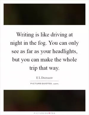 Writing is like driving at night in the fog. You can only see as far as your headlights, but you can make the whole trip that way Picture Quote #1