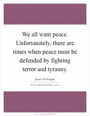 We all want peace. Unfortunately, there are times when peace must be defended by fighting terror and tyranny Picture Quote #1