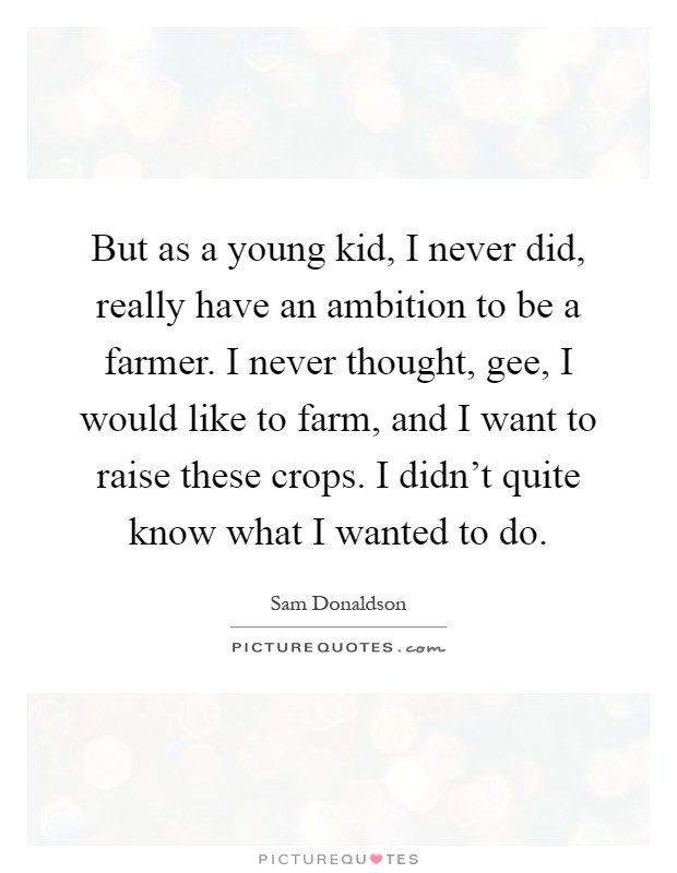 But as a young kid, I never did, really have an ambition to be a farmer. I never thought, gee, I would like to farm, and I want to raise these crops. I didn't quite know what I wanted to do Picture Quote #1