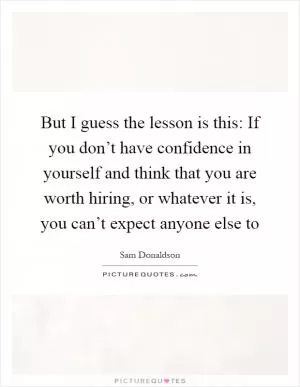 But I guess the lesson is this: If you don’t have confidence in yourself and think that you are worth hiring, or whatever it is, you can’t expect anyone else to Picture Quote #1