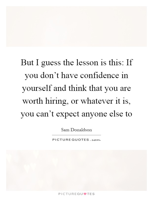But I guess the lesson is this: If you don't have confidence in yourself and think that you are worth hiring, or whatever it is, you can't expect anyone else to Picture Quote #1