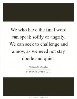 We who have the final word can speak softly or angrily. We can seek to challenge and annoy, as we need not stay docile and quiet Picture Quote #1